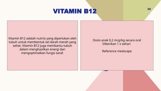 VITAMIN B12
30
Dosis anak 0,2 mcg/kg secara oral
Diberikan 1 x sehari
Reference medscape
Vitamin B12 adalah nutrisi yang diperlukan oleh
tubuh untuk membentuk sel darah merah yang
sehat. Vitamin B12 juga membantu tubuh
dalam menghasilkan energi dan
mengoptimalkan fungsi saraf.
 