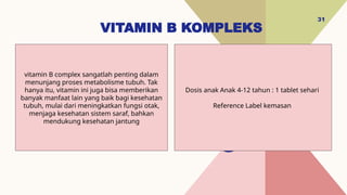 VITAMIN B KOMPLEKS
31
Dosis anak Anak 4-12 tahun : 1 tablet sehari
Reference Label kemasan
vitamin B complex sangatlah penting dalam
menunjang proses metabolisme tubuh. Tak
hanya itu, vitamin ini juga bisa memberikan
banyak manfaat lain yang baik bagi kesehatan
tubuh, mulai dari meningkatkan fungsi otak,
menjaga kesehatan sistem saraf, bahkan
mendukung kesehatan jantung
 