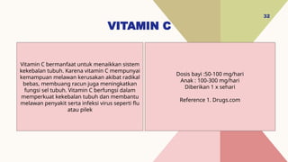 VITAMIN C
32
Dosis bayi :50-100 mg/hari
Anak : 100-300 mg/hari
Diberikan 1 x sehari
Reference 1. Drugs.com
Vitamin C bermanfaat untuk menaikkan sistem
kekebalan tubuh. Karena vitamin C mempunyai
kemampuan melawan kerusakan akibat radikal
bebas, membuang racun juga meningkatkan
fungsi sel tubuh. Vitamin C berfungsi dalam
memperkuat kekebalan tubuh dan membantu
melawan penyakit serta infeksi virus seperti flu
atau pilek
 