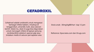 CEFADROXIL
7
Dosis anak : 30mg/kgBB/hari tiap 12 jam
Reference :Epocrates.com dan Drugs.com
Cefadroxil adalah antibiotik untuk mengatasi
berbagai infeksi bakteri, misalnya di
tenggorokan, amandel, kulit, atau saluran
kemih. Selain itu, obat ini juga bisa digunakan
untuk mencegah infeksi di lapisan jantung
(endokarditis) sebelum operasi gigi atau
tindakan medis di saluran pernapasan atas
 