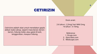 CETIRIZIN
9
Dosis anak :
2-6 tahun : 2,5mg/ hari MAX 5mg
>6 tahun : 5-10mg
Reference
1. Drugs.com
2. Epocrates.com
3. Medscape.com
Cetirizine adalah obat untuk meredakan gejala
akibat reaksi alergi, seperti mata berair, bersin-
bersin, hidung meler, atau gatal di kulit,
tenggorokan, maupun hidung.
 