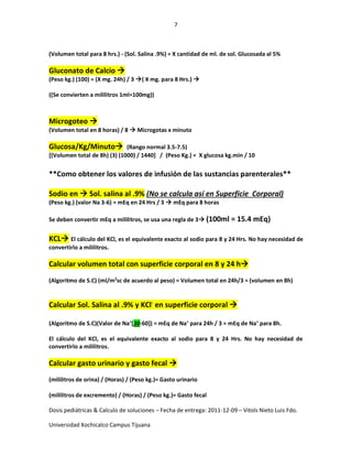 7
Dosis pediátricas & Calculo de soluciones – Fecha de entrega: 2011-12-09 – Vitols Nieto Luis Fdo.
Universidad Xochicalco Campus Tijuana
(Volumen total para 8 hrs.) - (Sol. Salina .9%) = X cantidad de ml. de sol. Glucosada al 5%
Gluconato de Calcio 
(Peso kg.) (100) = (X mg. 24h) / 3 ( X mg. para 8 Hrs.) 
((Se convierten a mililitros 1ml=100mg))
Microgoteo 
(Volumen total en 8 horas) / 8  Microgotas x minuto
Glucosa/Kg/Minuto (Rango normal 3.5-7.5)
[(Volumen total de 8h) (3) (1000) / 1440] / (Peso Kg.) = X glucosa kg.min / 10
**Como obtener los valores de infusión de las sustancias parenterales**
Sodio en  Sol. salina al .9% (No se calcula así en Superficie Corporal)
(Peso kg.) (valor Na 3-6) = mEq en 24 Hrs / 3  mEq para 8 horas
Se deben convertir mEq a mililitros, se usa una regla de 3 (100ml = 15.4 mEq)
KCL El cálculo del KCl, es el equivalente exacto al sodio para 8 y 24 Hrs. No hay necesidad de
convertirlo a mililitros.
Calcular volumen total con superficie corporal en 8 y 24 h
(Algoritmo de S.C) (ml/m2
sc de acuerdo al peso) = Volumen total en 24h/3 = (volumen en 8h)
Calcular Sol. Salina al .9% y KCl-
en superficie corporal 
(Algoritmo de S.C)(Valor de Na+
[30-60]) = mEq de Na+
para 24h / 3 = mEq de Na+
para 8h.
El cálculo del KCl, es el equivalente exacto al sodio para 8 y 24 Hrs. No hay necesidad de
convertirlo a mililitros.
Calcular gasto urinario y gasto fecal 
(mililitros de orina) / (Horas) / (Peso kg.)= Gasto urinario
(mililitros de excremento) / (Horas) / (Peso kg.)= Gasto fecal
 