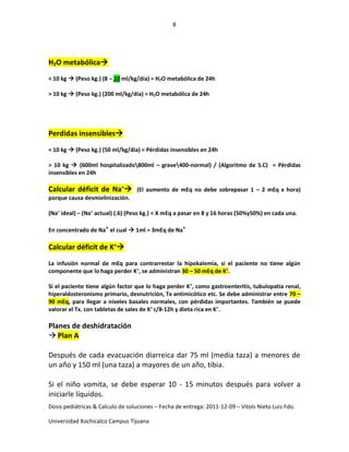 8
Dosis pediátricas & Calculo de soluciones – Fecha de entrega: 2011-12-09 – Vitols Nieto Luis Fdo.
Universidad Xochicalco Campus Tijuana
H2O metabólica
< 10 kg  (Peso kg.) (8 – 10 ml/kg/día) = H2O metabólica de 24h
> 10 kg  (Peso kg.) (200 ml/kg/día) = H2O metabólica de 24h
Perdidas insensibles
< 10 kg  (Peso kg.) (50 ml/kg/día) = Pérdidas insensibles en 24h
> 10 kg  {600ml hospitalizado800ml – grave400-normal} / (Algoritmo de S.C) = Pérdidas
insensibles en 24h
Calcular déficit de Na+
 (El aumento de mEq no debe sobrepasar 1 – 2 mEq x hora)
porque causa desmielinización.
(Na+
ideal) – (Na+
actual) (.6) (Peso kg.) = X mEq a pasar en 8 y 16 horas (50%y50%) en cada una.
En concentrado de Na+
el cual  1ml = 3mEq de Na+
Calcular déficit de K+

La infusión normal de mEq para contrarrestar la hipokalemia, si el paciente no tiene algún
componente que lo haga perder K+
, se administran 30 – 50 mEq de K+
.
Si el paciente tiene algún factor que lo haga perder K+
, como gastroenteritis, tubulopatia renal,
hiperaldosteronismo primario, desnutrición, Tx antimicótico etc. Se debe administrar entre 70 –
90 mEq, para llegar a niveles basales normales, con pérdidas importantes. También se puede
valorar el Tx. con tabletas de sales de K+
c/8-12h y dieta rica en K+
.
Planes de deshidratación
 Plan A
Después de cada evacuación diarreica dar 75 ml (media taza) a menores de
un año y 150 ml (una taza) a mayores de un año, tibia.
Si el niño vomita, se debe esperar 10 - 15 minutos después para volver a
iniciarle líquidos.
 