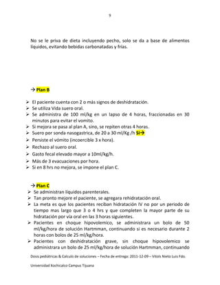 9
Dosis pediátricas & Calculo de soluciones – Fecha de entrega: 2011-12-09 – Vitols Nieto Luis Fdo.
Universidad Xochicalco Campus Tijuana
No se le priva de dieta incluyendo pecho, solo se da a base de alimentos
líquidos, evitando bebidas carbonatadas y frías.
 Plan B
 El paciente cuenta con 2 o más signos de deshidratación.
 Se utiliza Vida suero oral.
 Se administra de 100 ml/kg en un lapso de 4 horas, fraccionadas en 30
minutos para evitar el vomito.
 Si mejora se pasa al plan A, sino, se repiten otras 4 horas.
 Suero por sonda nasogastrica, de 20 a 30 ml/Kg /h SI
 Persiste el vómito (incoercible 3 x hora).
 Rechazo al suero oral.
 Gasto fecal elevado mayor a 10ml/kg/h.
 Más de 3 evacuaciones por hora.
 Si en 8 hrs no mejora, se impone el plan C.
 Plan C
 Se administran líquidos parenterales.
 Tan pronto mejore el paciente, se agregara rehidratación oral.
 La meta es que los pacientes reciban hidratación IV no por un periodo de
tiempo mas largo que 3 o 4 hrs y que completen la mayor parte de su
hidratación por vía oral en las 3 horas siguientes.
 Pacientes en choque hipovolemico, se administrara un bolo de 50
ml/kg/hora de solución Hartmman, continuando si es necesario durante 2
horas con bolos de 25 ml/kg/hora.
 Pacientes con deshidratación grave, sin choque hipovolemico se
administrara un bolo de 25 ml/kg/hora de solución Hartmman, continuando
 