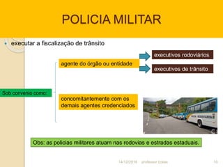 POLICIA MILITAR
 executar a fiscalização de trânsito
Sob convenio como:
agente do órgão ou entidade
concomitantemente com os
demais agentes credenciados
executivos rodoviários
executivos de trânsito
Obs: as policias militares atuam nas rodovias e estradas estaduais.
14/12/2016 10professor Izaias
 