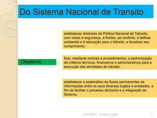 Do Sistema Nacional de Transito
Objetivos:
estabelecer diretrizes da Política Nacional de Trânsito,
com vistas à segurança, à fluidez, ao conforto, à defesa
ambiental e à educação para o trânsito, e fiscalizar seu
cumprimento;
fixar, mediante normas e procedimentos, a padronização
de critérios técnicos, financeiros e administrativos para a
execução das atividades de trânsito;
estabelecer a sistemática de fluxos permanentes de
informações entre os seus diversos órgãos e entidades, a
fim de facilitar o processo decisório e a integração do
Sistema.
14/12/2016 3professor Izaias
 