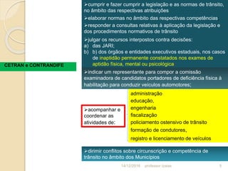 CETRAN e CONTRANDIFE
cumprir e fazer cumprir a legislação e as normas de trânsito,
no âmbito das respectivas atribuições
elaborar normas no âmbito das respectivas competências;
responder a consultas relativas à aplicação da legislação e
dos procedimentos normativos de trânsito
julgar os recursos interpostos contra decisões:
a) das JARI;
b) b) dos órgãos e entidades executivos estaduais, nos casos
de inaptidão permanente constatados nos exames de
aptidão física, mental ou psicológica;
indicar um representante para compor a comissão
examinadora de candidatos portadores de deficiência física à
habilitação para conduzir veículos automotores;
acompanhar e
coordenar as
atividades de:
administração
educação,
engenharia
fiscalização
policiamento ostensivo de trânsito
formação de condutores,
registro e licenciamento de veículos
dirimir conflitos sobre circunscrição e competência de
trânsito no âmbito dos Municípios
14/12/2016 5professor Izaias
 