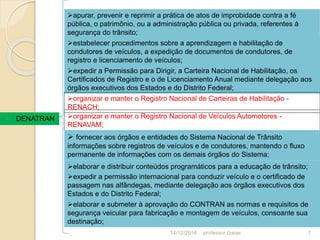  DENATRAN
apurar, prevenir e reprimir a prática de atos de improbidade contra a fé
pública, o patrimônio, ou a administração pública ou privada, referentes à
segurança do trânsito;
estabelecer procedimentos sobre a aprendizagem e habilitação de
condutores de veículos, a expedição de documentos de condutores, de
registro e licenciamento de veículos;
expedir a Permissão para Dirigir, a Carteira Nacional de Habilitação, os
Certificados de Registro e o de Licenciamento Anual mediante delegação aos
órgãos executivos dos Estados e do Distrito Federal;
organizar e manter o Registro Nacional de Carteiras de Habilitação -
RENACH;
organizar e manter o Registro Nacional de Veículos Automotores -
RENAVAM;
 fornecer aos órgãos e entidades do Sistema Nacional de Trânsito
informações sobre registros de veículos e de condutores, mantendo o fluxo
permanente de informações com os demais órgãos do Sistema;
elaborar e distribuir conteúdos programáticos para a educação de trânsito;
expedir a permissão internacional para conduzir veículo e o certificado de
passagem nas alfândegas, mediante delegação aos órgãos executivos dos
Estados e do Distrito Federal;
elaborar e submeter à aprovação do CONTRAN as normas e requisitos de
segurança veicular para fabricação e montagem de veículos, consoante sua
destinação;
14/12/2016 7professor Izaias
 