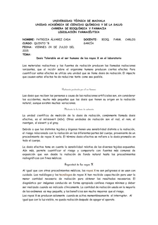 UNIVERSIDAD TÉCNICA DE MACHALA
UNIDAD ACADÉMICA DE CIENCIAS QUÍMICAS Y DE LA SALUD
CARRERA DE BIOQUÍMICA Y FARMACIA
LEGISLACIÓN FARMACÉUTICA
NOMBRE: PATRICIA ÁLVAREZ CADA
CURSO: QUINTO “B
FECHA: VIERNES 24 DE JULIO DEL
2015
DOCENTE: BIOQ. FARM. CARLOS
GARCÍA
TEMA:
Dosis Tolerable en el ser humano de los rayos X en el laboratorio
Los materiales radiactivos y las fuentes de radiación producen las llamadas radiaciones
ionizantes, que al incidir sobre el organismo humano producen ciertos efectos. Para
cuantificar estos efectos se utiliza una unidad que se llama dosis de radiación. El impacto
que causan estos efectos ha de reducirse tanto como sea posible.
Radiación producida por el ser humano
Las dosis que reciben las personas a causa de las radiaciones artificiales son, sin considerar
los accidentes, mucho más pequeñas que las dosis que tienen su origen en la radiación
natural, aunque existen muchas variaciones.
Medición de la dosis de radiación
La unidad científica de medición de la dosis de radiación, comúnmente llamada dosis
efectiva, es el milisievert (mSv). Otras unidades de radiación son el rad, el rem, el
roentgen, el sievert y el gray.
Debido a que los distintos tejidos y órganos tienen una sensibilidad distinta a la radiación,
el riesgo relacionado con la radiación en las diferentes partes del cuerpo, proveniente de un
procedimiento de rayos X varía. El término dosis efectiva se refiere a la dosis promedio en
todo el cuerpo.
La dosis efectiva toma en cuenta la sensibilidad relativa de los diversos tejidos expuestos.
Aún más, permite cuantificar el riesgo y compararlo con fuentes más comunes de
exposición que van desde la radiación de fondo natural hasta los procedimientos
radiográficos con fines médicos.
Seguridad de los rayos X
Al igual que con otros procedimientos médicos, los rayos X no son peligrosos si se usan con
cuidado. Los radiólogos y los tecnólogos de rayos X han recibido capacitación para usar la
menor cantidad necesaria de radiación para obtener los resultados necesarios. El
diagnóstico por imágenes conducido en forma apropiada conlleva riesgos mínimos y deber
ser realizado cuando es indicado clínicamente. La cantidad de radiación usada en la mayoría
de los exámenes es muy pequeña, y los beneficios son mucho mayores que el riesgo.
Los rayos X se producen solamente cuando se activa momentáneamente el interruptor. Al
igual que con la luz visible, no queda radiación después de apagar el aparato.
 
