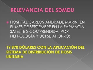    HOSPITAL CARLOS ANDRADE MARIN EN
    EL MES DE SEPTIEMBRE EN LA FARMACIA
    SATELITE 2 COMPRENDIDA POR
    NEFROLOGÍA Y UCI SE AHORRÓ:

19 870 DÓLARES CON LA APLICACIÓN DEL
SISTEMA DE DISTRIBUCIÓN DE DOSIS
UNITARIA
 