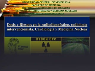 Dosis y Riesgos en la radiodiagnóstico, radiología
intervencionista, Cardiología y Medicina Nuclear
UNIVERSIDAD CENTRAL DE VENEZUELA
FACULTAD DE MEDICINA
HOSPITAL UNIVERSITARIO DE CARACAS
SERVICIO DE RADIOTERAPIA Y MEDICINA NUCLEAR
CATEDRA DE RADIOBIOLOGIA
 