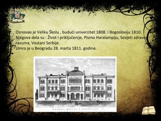 • Osnovao je Veliku Školu , budući univerzitet 1808. i Bogosloviju 1810. 
Njegova dela su : Život i priključenije, Pismo Haralampiju, Sovjeti zdravog 
razuma, Vostani Serbije. 
Umro je u Beogradu 28. marta 1811. godine. 
 