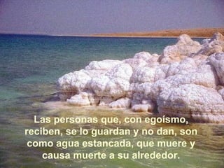 Las personas que, con egoísmo, reciben, se lo guardan y no dan, son como agua estancada, que muere y causa muerte a su alrededor. 