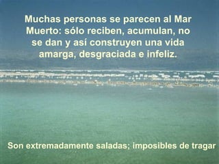 Muchas personas se parecen al Mar Muerto: sólo reciben, acumulan, no se dan y así construyen una vida amarga, desgraciada e infeliz. Son extremadamente saladas; imposibles de tragar 