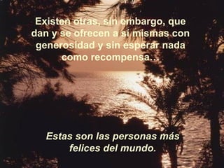 Existen otras, sin embargo, que dan y se ofrecen a sí mismas con generosidad y sin esperar nada como recompensa… Estas son las personas más felices del mundo. 