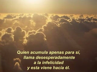 Quien acumula apenas para sí, llama desesperadamente a la infelicidad  y esta viene hacia él. 