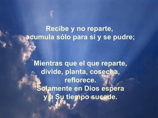 Mientras que el que reparte, divide, planta, cosecha, reflorece. Solamente en Dios espera y a Su tiempo sucede. Recibe y no reparte,  acumula sólo para sí y se pudre; 