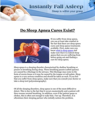 Do Sleep Apnea Cures Exist?

                                           If you suffer from sleep apnea,
                                           you can at least take comfort in
                                           the fact that there are sleep apnea
                                           cures and sleep apnea treatments
                                           available. First, make sure you
                                           know what is sleep apnea and
                                           make sure that it is indeed sleep
                                           apnea that you are suffering from
                                           before going out and finding a
                                           cure for sleep apnea.


Sleep apnea is a sleeping disorder characterized by shallow breathing or
pauses in breathing during sleep. These breathing pauses (called apneas)
are caused by a blockage in the airways. This blockage may come in the
form of excess tissue or it may be caused by the tongue or soft palate. Sleep
apnea is a very serious condition and should be taken as such. If you feel
that you suffer from sleep apnea, make sure that you consult your doctor or
take a sleep test (polysomnography).


Of all the sleeping disorders, sleep apnea is one of the most difficult to
detect. This is due to the fact that it occurs momentarily and a patient will
then resume normal breathing. In addition, even if the patient gasps or
chokes, this is often not enough to wake him / her up. Therefore, it is
oftentimes their sleeping partner who initially notices the problem.
 