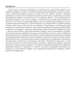 Таким чином, у разі реалізації Мінських домовленостей і проведення виборів на оку-
пованих територіях, а також на територіях уздовж лінії розмежування, витрати на органі-
зацію і проведення виборів складуть не менше 76,2 млн. гривень. Кількість громадян,
включених до списків для голосування і які мають право голосу на територіях, де можуть
бути проведені вибори, складе близько 3,5 млн. виборців. Проте з 3,5 млн. виборців не всі
громадяни зможуть узяти участь у виборах – значна кількість жителів Донбасу виїхала за
його межі, хто в РФ, хто на територію України, багато хто виїхав в інші країни світу. Засто-
сувавши знижуючий коефіцієнт (- 20%) відмітимо, що у виборах ОМС на Донбасі, фізично
зможуть взяти участь не більше 2,8 млн. виборців, які проживають за місцем реєстрації
громадян, що залишилися на Донбасі. Досліджуючи можливість проведення виборів ОМС
на Донбасі, не можна не торкнутися обов'язкових моментів будь-якої виборчої кампанії
– таких як доступ ЗМІ до освітлення виборчого процесу, участь спостерігачів у контролі
над проведенням ряду виборчих процедур, а також рівного доступу до участі у виборчому
процесі кандидатам на виборні посади в ОМС, а також проведення казначейських операцій
щодо фінансування бюджетними коштами виборчих комісій усіх рівнів. На даний момент
реалізація будь-якої з приведеної вище позиції у відповідності до українського законодавс-
тва практично нездійсненна на окупованих територіях. Механізми їх реалізації, а також
механізми контролю над будь-яким етапом підготовки і проведення виборчих процедур
напевно ще тільки належить виробити і погоджувати. Проведення виборів без дотримання
принципів відкритості і прозорості, а також без залучення міжнародних організацій для
контролю за ходом кампанії, скоріше за все спричинить невизнання їх Україною і міжна-
родним співтовариством.
ДОСЛІДЖЕННЯ
 