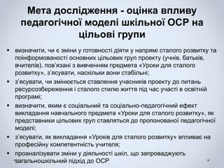Мета дослідження - оцінка впливу
педагогічної моделі шкільної ОСР на
цільові групи
 визначити, чи є зміни у готовності діяти у напрямі сталого розвитку та
поінформованості основних цільових груп проекту (учнів, батьків,
вчителів), пов’язані з вивченням предмета «Уроки для сталого
розвитку», з’ясувати, наскільки вони стабільні;
 з’ясувати, чи змінюється ставлення учасників проекту до питань
ресурсозбереження і сталого стилю життя під час участі в освітній
програмі;
 визначити, яким є соціальний та соціально-педагогічний ефект
викладання навчального предмета «Уроки для сталого розвитку», як
представники цільових груп ставляться до пропонованої педагогічної
моделі;
 з’ясувати, як викладання «Уроків для сталого розвитку» впливає на
професійну компетентність учителя;
 проаналізувати зміни у діяльності шкіл, що запроваджують
загальношкільний підхід до ОСР
 