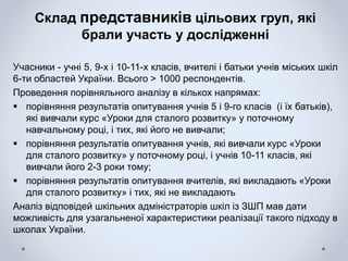 Склад представників цільових груп, які
брали участь у дослідженні
Учасники - учні 5, 9-х і 10-11-х класів, вчителі і батьки учнів міських шкіл
6-ти областей України. Всього > 1000 респондентів.
Проведення порівняльного аналізу в кількох напрямах:
 порівняння результатів опитування учнів 5 і 9-го класів (і їх батьків),
які вивчали курс «Уроки для сталого розвитку» у поточному
навчальному році, і тих, які його не вивчали;
 порівняння результатів опитування учнів, які вивчали курс «Уроки
для сталого розвитку» у поточному році, і учнів 10-11 класів, які
вивчали його 2-3 роки тому;
 порівняння результатів опитування вчителів, які викладають «Уроки
для сталого розвитку» і тих, які не викладають
Аналіз відповідей шкільних адміністраторів шкіл із ЗШП мав дати
можливість для узагальненої характеристики реалізації такого підходу в
школах України.
 