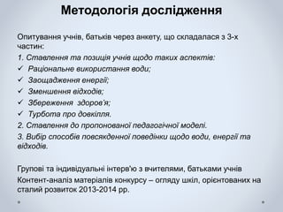 Методологія дослідження
Опитування учнів, батьків через анкету, що складалася з 3-х
частин:
1. Ставлення та позиція учнів щодо таких аспектів:
 Раціональне використання води;
 Заощадження енергії;
 Зменшення відходів;
 Збереження здоров’я;
 Турбота про довкілля.
2. Ставлення до пропонованої педагогічної моделі.
3. Вибір способів повсякденної поведінки щодо води, енергії та
відходів.
Групові та індивідуальні інтерв'ю з вчителями, батьками учнів
Контент-аналіз матеріалів конкурсу – огляду шкіл, орієнтованих на
сталий розвиток 2013-2014 рр.
 