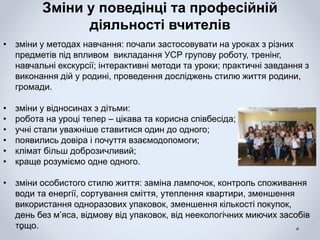 Зміни у поведінці та професійній
діяльності вчителів
• зміни у методах навчання: почали застосовувати на уроках з різних
предметів під впливом викладання УСР групову роботу, тренінг,
навчальні екскурсії; інтерактивні методи та уроки; практичні завдання з
виконання дій у родині, проведення досліджень стилю життя родини,
громади.
• зміни у відносинах з дітьми:
• робота на уроці тепер – цікава та корисна співбесіда;
• учні стали уважніше ставитися один до одного;
• появились довіра і почуття взаємодопомоги;
• клімат більш доброзичливий;
• краще розуміємо одне одного.
• зміни особистого стилю життя: заміна лампочок, контроль споживання
води та енергії, сортування сміття, утеплення квартири, зменшення
використання одноразових упаковок, зменшення кількості покупок,
день без м’яса, відмову від упаковок, від неекологічних миючих засобів
тощо.
 