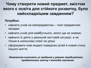Чому створити новий предмет, змістом
якого є освіта для стійкого розвитку, було
найскладнішим завданням?
Потрібно:
• навчати учнів на міжпредметних – полі предметних
засадах
• навчати учнів для майбутнього, якого ще не знаємо
• навчити їх діяти у реальній життєвій ситуації, а не
тільки в шкільному класі на уроці
• сформувати нові моделі поведінки дітей й новий стиль
їхнього життя
Неможливо виконати ці завдання у рамках традиційного
предметного змісту і методів навчання
 