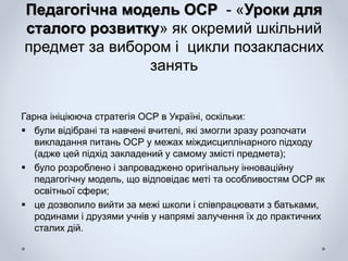 Педагогічна модель ОСР - «Уроки для
сталого розвитку» як окремий шкільний
предмет за вибором і цикли позакласних
занять
Гарна ініціююча стратегія ОСР в Україні, оскільки:
 були відібрані та навчені вчителі, які змогли зразу розпочати
викладання питань ОСР у межах міждисциплінарного підходу
(адже цей підхід закладений у самому змісті предмета);
 було розроблено і запроваджено оригінальну інноваційну
педагогічну модель, що відповідає меті та особливостям ОСР як
освітньої сфери;
 це дозволило вийти за межі школи і співпрацювати з батьками,
родинами і друзями учнів у напрямі залучення їх до практичних
сталих дій.
 