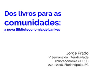 Dos livros para as
comunidades:
a nova Biblioteconomia de Lankes
Jorge Prado
V Semana da Interatividade
Biblioteconomia UDESC
24.10.2016, Florianópolis, SC
 