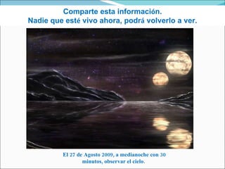 Comparte esta informaci ó n. Nadie que est é  vivo ahora, podr á  volverlo a ver. El 27 de Agosto 2009, a medianoche con 30 minutos, observar el cielo.  