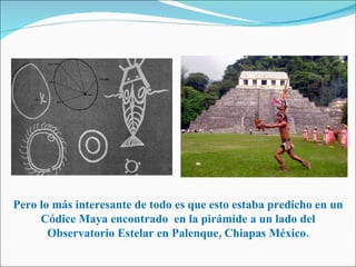 Pero lo más interesante de todo es que esto estaba predicho en un Códice Maya encontrado  en la pirámide a un lado del Observatorio Estelar en Palenque, Chiapas México. 