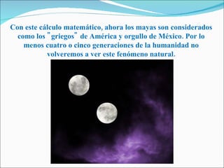 Con este cálculo matemático, ahora los mayas son considerados como los "griegos" de América y orgullo de México. Por lo menos cuatro o cinco generaciones de la humanidad no volveremos a ver este fenómeno natural. 