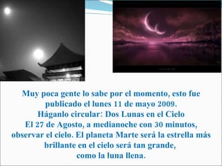 Muy poca gente lo sabe por el momento, esto fue publicado el lunes 11 de mayo 2009. Háganlo circular: Dos Lunas en el Cielo El 27 de Agosto, a medianoche con 30 minutos, observar el cielo. El planeta Marte será la estrella más brillante en el cielo será tan grande,  como la luna llena. 