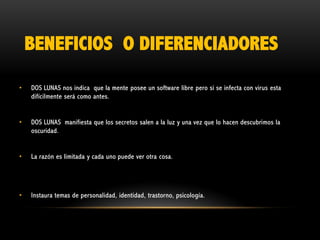 BENEFICIOS O DIFERENCIADORES
•

DOS LUNAS nos indica que la mente posee un software libre pero si se infecta con virus esta
difícilmente será como antes.

•

DOS LUNAS manifiesta que los secretos salen a la luz y una vez que lo hacen descubrimos la
oscuridad.

•

La razón es limitada y cada uno puede ver otra cosa.

•

Instaura temas de personalidad, identidad, trastorno, psicología.

 