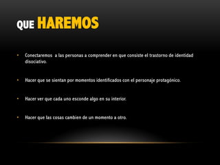 QUE HAREMOS
•

Conectaremos a las personas a comprender en que consiste el trastorno de identidad
disociativo.

•

Hacer que se sientan por momentos identificados con el personaje protagónico.

•

Hacer ver que cada uno esconde algo en su interior.

•

Hacer que las cosas cambien de un momento a otro.

 