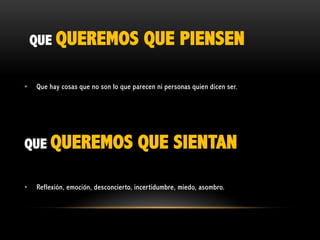 QUE QUEREMOS
•

Que hay cosas que no son lo que parecen ni personas quien dicen ser.

QUE QUEREMOS
•

QUE PIENSEN

QUE SIENTAN

Reflexión, emoción, desconcierto, incertidumbre, miedo, asombro.

 