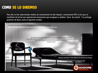 COMO SE LO DIREMOS
Para ello se han seleccionado medios de comunicación de alto impacto, comunicación BTL en los que se
manifieste de forma mas experiencial sensaciones que arraiguen a cambios fuera de control. Y su entrega
posterior de flyers como el siguiente modelo.

 