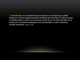 •

1. Desrealización: es la sensación de que el mundo no es real. Que hay un cambio
abrupto en su entorno. Algunas personas manifiestan que el mundo se ve falso, brumoso,
en tinieblas, lejano o como si se lo observara a través de un velo. Otros describen ver el
mundo como si estuvieran despegados de él, desconectados, o como si estuvieran
mirando una película. (Steinberg, 1995).

 
