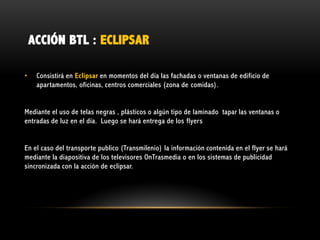 ACCIÓN BTL : ECLIPSAR
•

Consistirá en Eclipsar en momentos del día las fachadas o ventanas de edificio de
apartamentos, oficinas, centros comerciales (zona de comidas).

Mediante el uso de telas negras , plásticos o algún tipo de laminado tapar las ventanas o
entradas de luz en el día. Luego se hará entrega de los flyers
En el caso del transporte publico (Transmilenio) la información contenida en el flyer se hará
mediante la diapositiva de los televisores OnTrasmedia o en los sistemas de publicidad
sincronizada con la acción de eclipsar.

 
