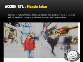 ACCION BTL : Mundo falso
•

Consistirá en Nublar artificialmente algunas calles en el día cumpliendo con toda seguridad
vial. Los transeúntes caminaran alrededor de personas con las caras vendadas.

 