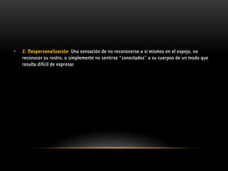 •

2. Despersonalización: Una sensación de no reconocerse a sí mismos en el espejo, no
reconocer su rostro, o simplemente no sentirse “conectados” a su cuerpos de un modo que
resulta difícil de expresar.

 