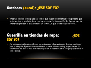Outdoors (eucol): ¿ESE SOY YO?
•

Insertar eucoles con espejos especiales que hagan que el reflejo de la persona que
este frente a el se distorsione y no parezca real. La información del flyer se hará de
manera digital con la escaneada de un código QR que estará en dicho eucol.

Guerrilla en tiendas de ropa:

¿ESE

SOY YO?
•

Se ubicaran espejos especiales en los vestieres de algunas tiendas de ropa, que hagan

que el reflejo de la persona que este frente a el o ella se distorsione y no parezca real. La
información del flyer se hará de manera digital con la escaneada de un código QR que estará en
dicho espejo.

 