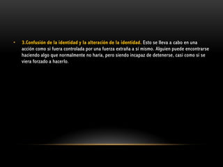 •

3.Confusión de la identidad y la alteración de la identidad. Esto se lleva a cabo en una
acción como si fuera controlada por una fuerza extraña a sí mismo. Alguien puede encontrarse
haciendo algo que normalmente no haría, pero siendo incapaz de detenerse, casi como si se
viera forzado a hacerlo.

 