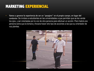 MARKETING EXPERIENCIAL
•

Vamos a generar la experiencia de ser un “pasajero” en el propio cuerpo, en lugar del
conductor. Se invitara a estudiantes en las universidades a que permitan que se les vende
los ojos, y ser orientadas por la voz de otra persona para efectuar un acción. Pero habrá una
persona extra que la tomara y forzara hacer otro tipo de acciones a las que su orientador de
voz plantea.

 
