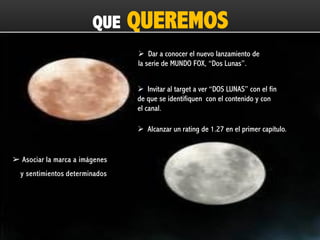 QUE

QUEREMOS
 Dar a conocer el nuevo lanzamiento de
la serie de MUNDO FOX, “Dos Lunas”.
 Invitar al target a ver “DOS LUNAS” con el fin
de que se identifiquen con el contenido y con
el canal.

 Alcanzar un rating de 1.27 en el primer capítulo.

➢ Asociar la marca a imágenes
y sentimientos determinados

 