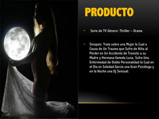PRODUCTO
•

Serie de TV Género: Thriller – Drama

•

Sinopsis: Trata sobre una Mujer la Cual a
Causa de Un Trauma que Sufre de Niña al
Perder en Un Accidente de Transito a su
Madre y Hermana Gemela Luna, Sufre Una
Enfermedad de Doble Personalidad la Cual en
el Día es Soledad García una Gran Psicóloga y
en la Noche una Dj Sensual.

 