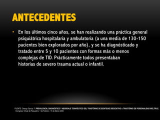 ANTECEDENTES
• En los últimos cinco años, se han realizando una práctica general
psiquiátrica hospitalaria y ambulatoria (a una media de 130-150
pacientes bien explorados por año), y se ha diagnósticado y
tratado entre 5 y 10 pacientes con formas más o menos
complejas de TID. Prácticamente todos presentaban
historias de severo trauma actual o infantil.

FUENTE: Orengo García, F. PREVALENCIA, DIAGNÓSTICO Y ABORDAJE TERAPÉUTICO DEL TRASTÓRNO DE IDENTIDAD DISOCIATIVO o TRASTÓRNO DE PERSONALIDAD MÚLTIPLE.
I Congreso Virtual de Psiquiatría 1 de Febrero - 15 de Marzo 2000

 