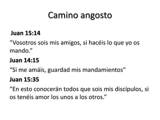 Camino angosto 
Juan 15:14 
“Vosotros sois mis amigos, si hacéis lo que yo os 
mando.” 
Juan 14:15 
“Si me amáis, guardad mis mandamientos” 
Juan 15:35 
“En esto conocerán todos que sois mis discípulos, si 
os tenéis amor los unos a los otros.” 
 