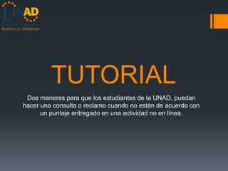 TUTORIAL
 Dos maneras para que los estudiantes de la UNAD, puedan
hacer una consulta o reclamo cuando no están de acuerdo con
      un puntaje entregado en una actividad no en línea.
 